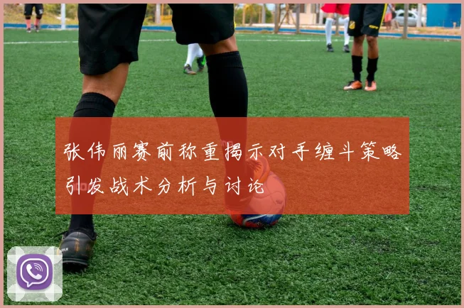 张伟丽赛前称重揭示对手缠斗策略引发战术分析与讨论