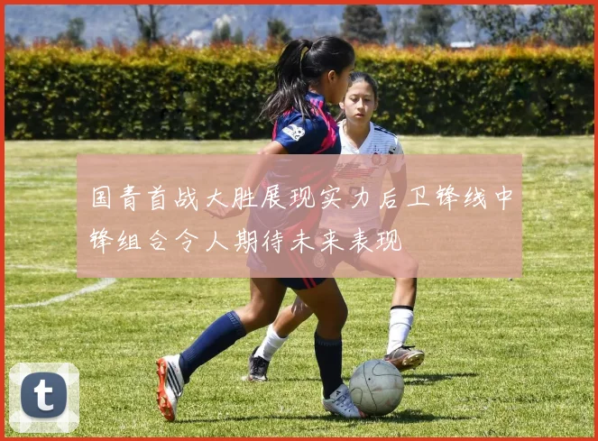 国青首战大胜展现实力后卫锋线中锋组合令人期待未来表现