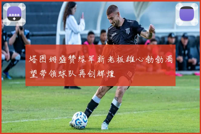 塔图姆盛赞绿军新老板雄心勃勃渴望带领球队再创辉煌