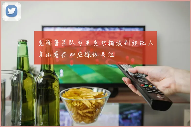 克洛普团队与里克尔梅谈判经纪人言论意在回应媒体关注