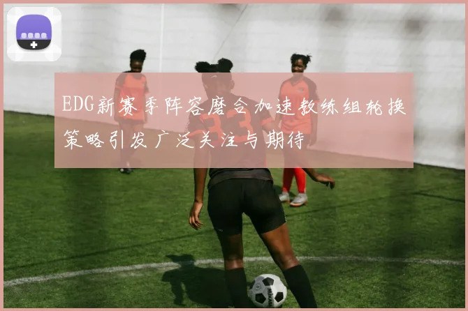 EDG新赛季阵容磨合加速教练组轮换策略引发广泛关注与期待