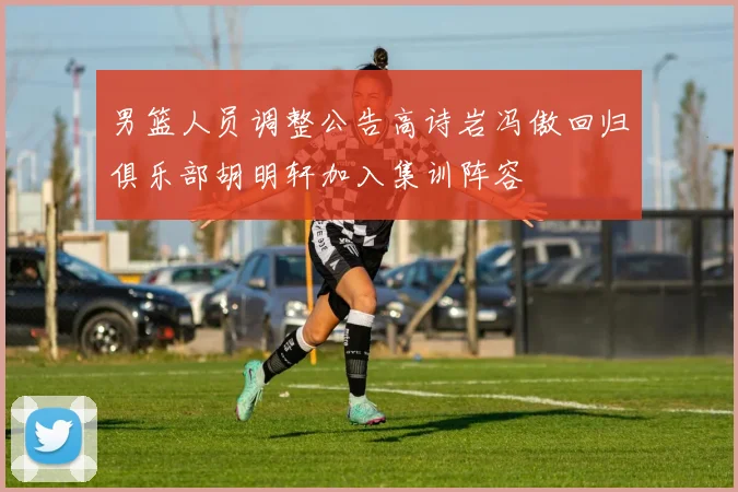 男篮人员调整公告高诗岩冯傲回归俱乐部胡明轩加入集训阵容