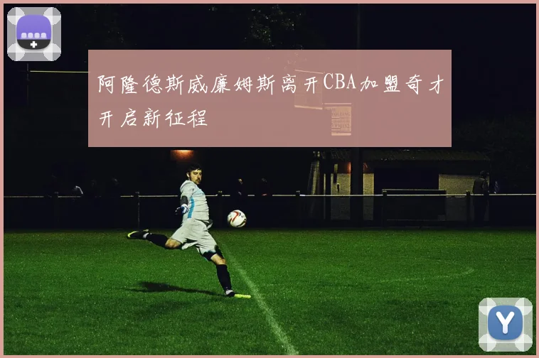 阿隆德斯威廉姆斯离开CBA加盟奇才开启新征程